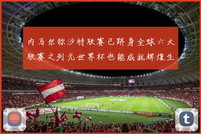 内马尔称沙特联赛已跻身全球六大联赛之列无世界杯也能成就辉煌生涯