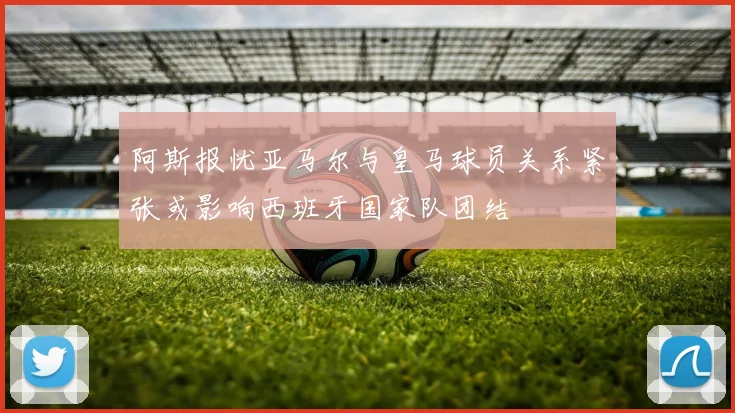 阿斯报忧亚马尔与皇马球员关系紧张或影响西班牙国家队团结