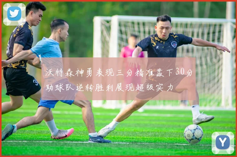 沃特森神勇表现三分精准轰下30分助球队逆转胜利展现超级实力