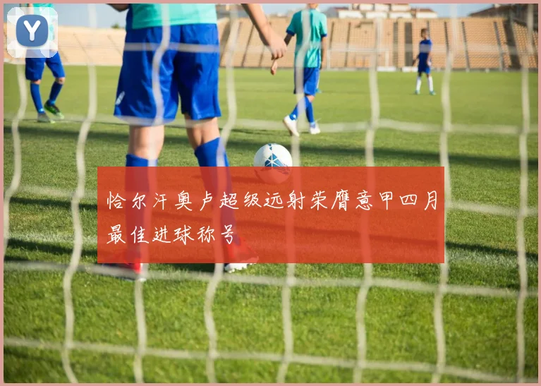 恰尔汗奥卢超级远射荣膺意甲四月最佳进球称号