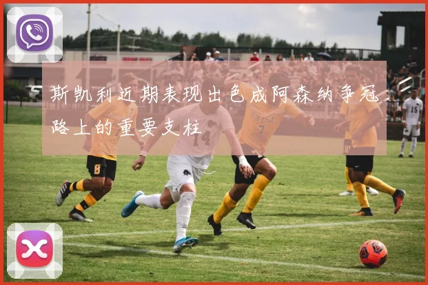 斯凯利近期表现出色成阿森纳争冠路上的重要支柱