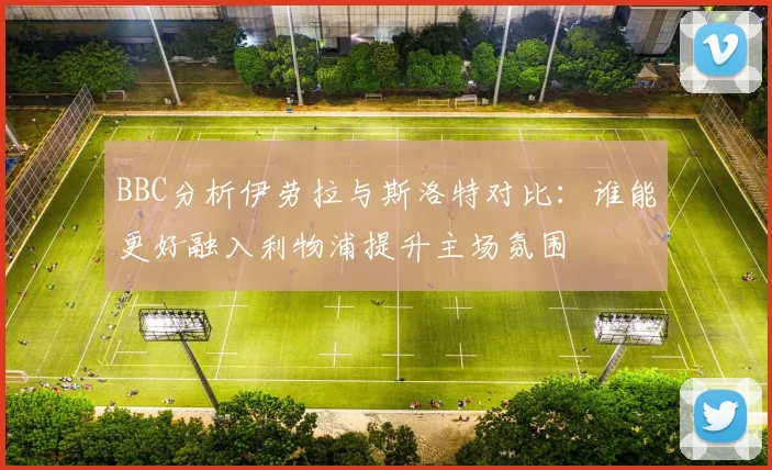 BBC分析伊劳拉与斯洛特对比：谁能更好融入利物浦提升主场氛围