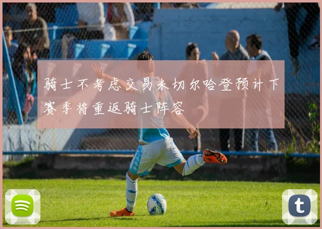 骑士不考虑交易米切尔哈登预计下赛季将重返骑士阵容