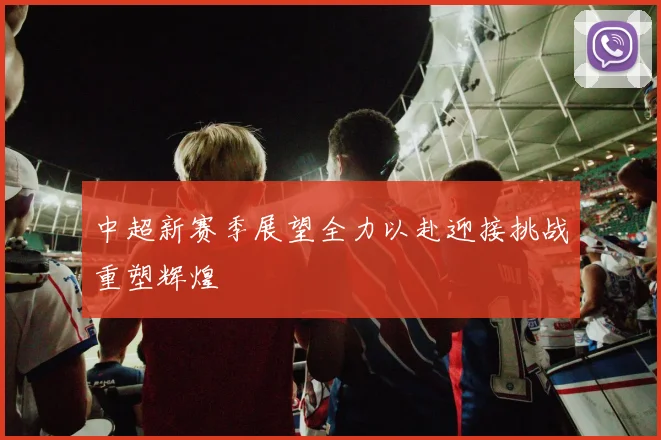 中超新赛季展望全力以赴迎接挑战重塑辉煌