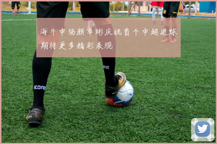海牛中场颜卓彬庆祝首个中超进球期待更多精彩表现