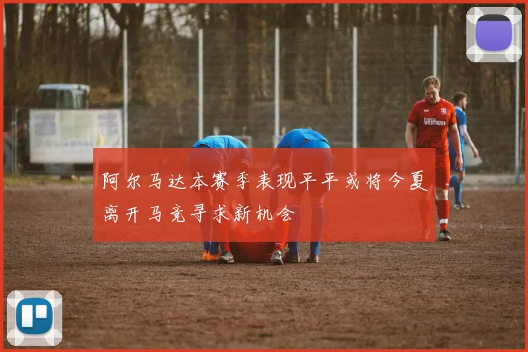 阿尔马达本赛季表现平平或将今夏离开马竞寻求新机会
