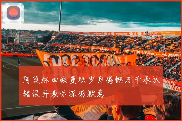 阿莫林回顾曼联岁月感慨万千承认错误并表示深感歉意